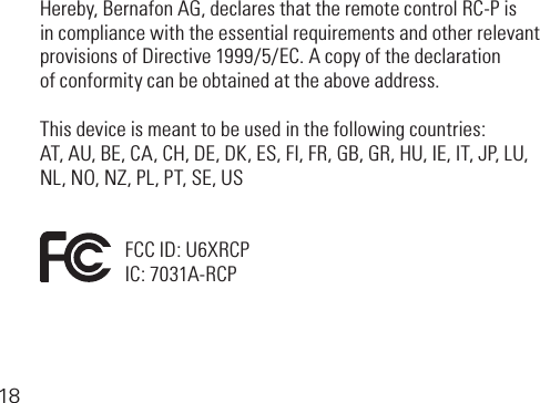 18Hereby,BernafonAG,declaresthattheremotecontrolRC-Pis in compliance with the essential requirements and other relevant provisionsofDirective1999/5/EC.Acopyofthedeclaration of conformity can be obtained at the above address.This device is meant to be used in the following countries:AT,AU,BE,CA,CH,DE,DK,ES,FI,FR,GB,GR,HU,IE,IT,JP,LU, NL,NO,NZ,PL,PT,SE,USFCCID:U6XRCPIC:7031A-RCP