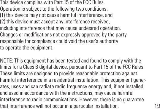 19This device complies with Part 15 of the FCC Rules. Operation is subject to the following two conditions: (1)thisdevicemaynotcauseharmfulinterference,and(2)thisdevicemustacceptanyinterferencereceived, including interference that may cause undesired operation.Changes or modiﬁcations not expressly approved by the party responsible for compliance could void the user’s authority to operate the equipment.NOTE:ThisequipmenthasbeentestedandfoundtocomplywiththelimitsforaClassBdigitaldevice,pursuanttoPart15oftheFCCRules.These limits are designed to provide reasonable protection against harmful interference in a residential installation. This equipment gener-ates,usesandcanradiateradiofrequencyenergyand,ifnotinstalledandusedinaccordancewiththeinstructions,maycauseharmfulinterferencetoradiocommunications.However,thereisnoguaranteethat interference will not occur in a particular installation.