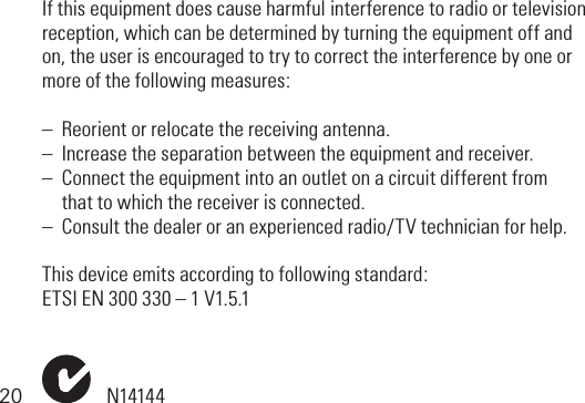 20If this equipment does cause harmful interference to radio or television reception,whichcanbedeterminedbyturningtheequipmentoffandon,theuserisencouragedtotrytocorrecttheinterferencebyoneormore of the following measures:–  Reorient or relocate the receiving antenna.–  Increase the separation between the equipment and receiver.–  Connect the equipment into an outlet on a circuit different from   that to which the receiver is connected.–  Consult the dealer or an experienced radio/TV technician for help.This device emits according to following standard: ETSIEN300330–1V1.5.1N14144