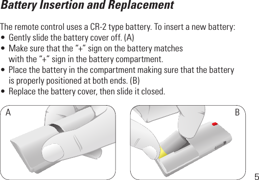 5Battery Insertion and ReplacementThe remote control uses a CR-2 type battery. To insert a new battery:•Gentlyslidethebatterycoveroff.(A)•Makesurethatthe“+”signonthebatterymatches  withthe“+”signinthebatterycompartment.•Placethebatteryinthecompartmentmakingsurethatthebattery  isproperlypositionedatbothends.(B)•Replacethebatterycover,thenslideitclosed.AB