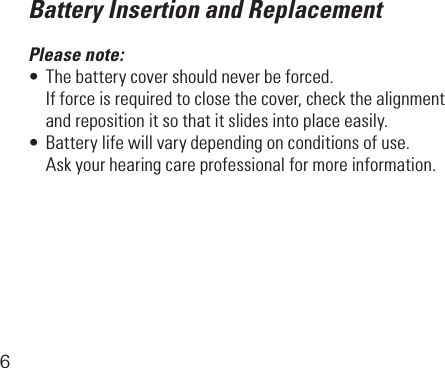 6Battery Insertion and ReplacementPlease note:•Thebatterycovershouldneverbeforced.  Ifforceisrequiredtoclosethecover,checkthealignment   and reposition it so that it slides into place easily.•Batterylifewillvarydependingonconditionsofuse.  Askyourhearingcareprofessionalformoreinformation.