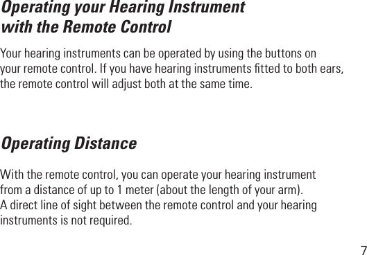 7Operating your Hearing Instrument with the Remote ControlYour hearing instruments can be operated by using the buttons on yourremotecontrol.Ifyouhavehearinginstrumentsttedtobothears,the remote control will adjust both at the same time.Operating DistanceWiththeremotecontrol,youcanoperateyourhearinginstrument fromadistanceofupto1meter(aboutthelengthofyourarm). Adirectlineofsightbetweentheremotecontrolandyourhearinginstruments is not required.