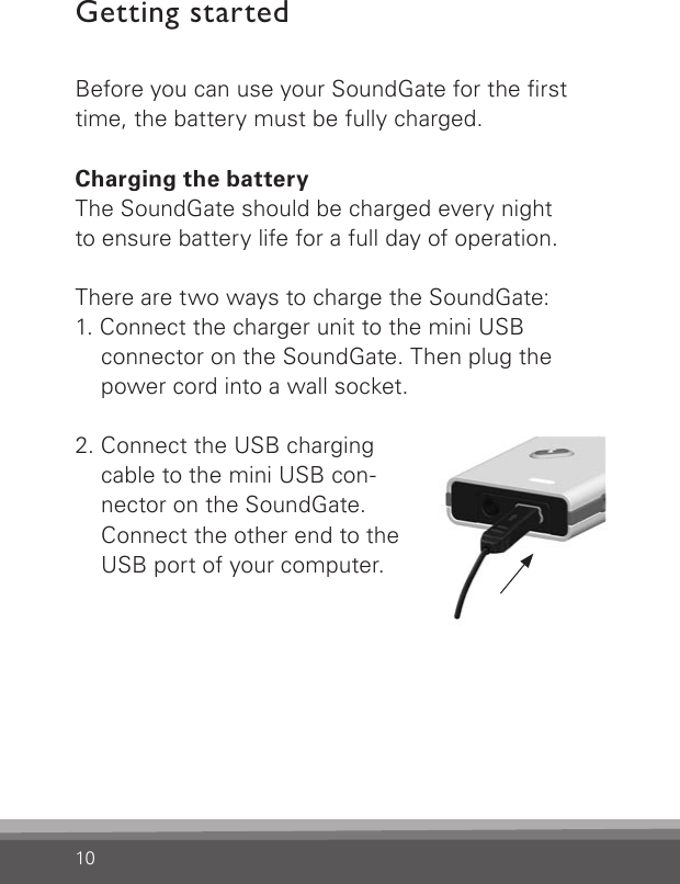 10Getting startedBefore you can use your SoundGate for the rst time, the battery must be fully charged.Charging the batteryThe SoundGate should be charged every night to ensure battery life for a full day of operation.There are two ways to charge the SoundGate:1. Connect the charger unit to the mini USB  connector on the SoundGate. Then plug the  power cord into a wall socket.2. Connect the USB charging  cable to the mini USB con- nector on the SoundGate.  Connect the other end to the USB port of your computer.