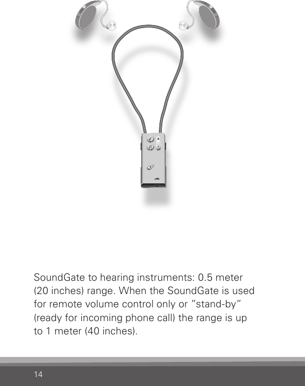 14SoundGate to hearing instruments: 0.5 meter  (20 inches) range. When the SoundGate is used  for remote volume control only or ”stand-by” (ready for incoming phone call) the range is up  to 1 meter (40 inches). 