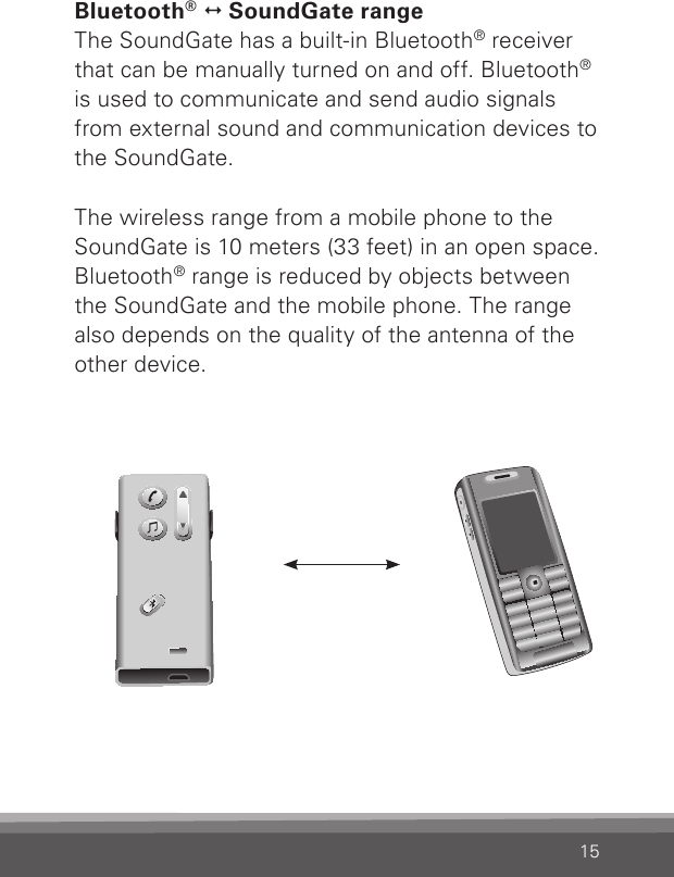 15Bluetooth®   SoundGate rangeThe SoundGate has a built-in Bluetooth® receiver that can be manually turned on and off. Bluetooth® is used to communicate and send audio signals from external sound and communication devices to the SoundGate.The wireless range from a mobile phone to the SoundGate is 10 meters (33 feet) in an open space. Bluetooth® range is reduced by objects between  the SoundGate and the mobile phone. The range also depends on the quality of the antenna of the other device.