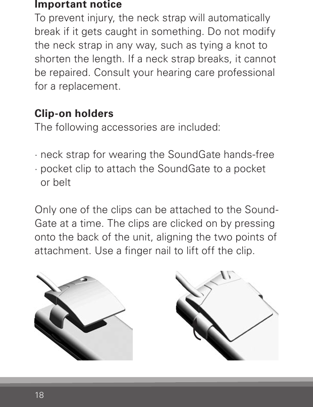 18Important noticeTo prevent injury, the neck strap will automatically break if it gets caught in something. Do not modify the neck strap in any way, such as tying a knot to shorten the length. If a neck strap breaks, it cannot be repaired. Consult your hearing care professional for a replacement. Clip-on holdersThe following accessories are included:· neck strap for wearing the SoundGate hands-free· pocket clip to attach the SoundGate to a pocket  or belt Only one of the clips can be attached to the Sound-Gate at a time. The clips are clicked on by pressing onto the back of the unit, aligning the two points of attachment. Use a nger nail to lift off the clip.