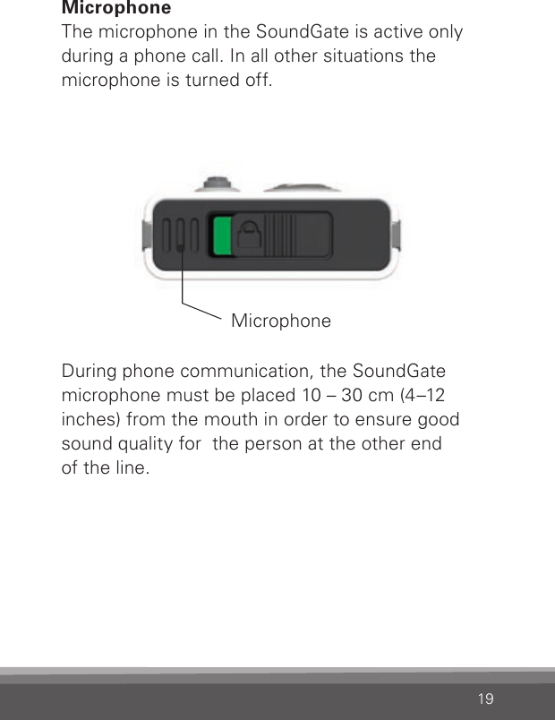 19MicrophoneThe microphone in the SoundGate is active only during a phone call. In all other situations the  microphone is turned off.During phone communication, the SoundGate  microphone must be placed 10 – 30 cm (4–12 inches) from the mouth in order to ensure good sound quality for  the person at the other end  of the line.Microphone