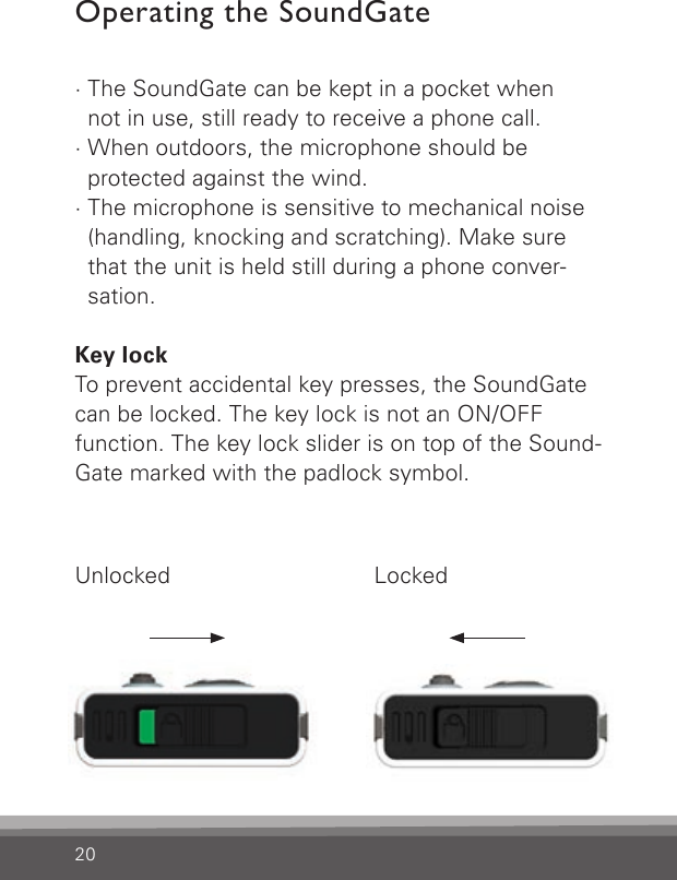 20Operating the SoundGate· The SoundGate can be kept in a pocket when  not in use, still ready to receive a phone call.· When outdoors, the microphone should be  protected against the wind. · The microphone is sensitive to mechanical noise (handling, knocking and scratching). Make sure that the unit is held still during a phone conver-sation. Key lockTo prevent accidental key presses, the SoundGatecan be locked. The key lock is not an ON/OFF  function. The key lock slider is on top of the Sound-Gate marked with the padlock symbol.Unlocked Locked