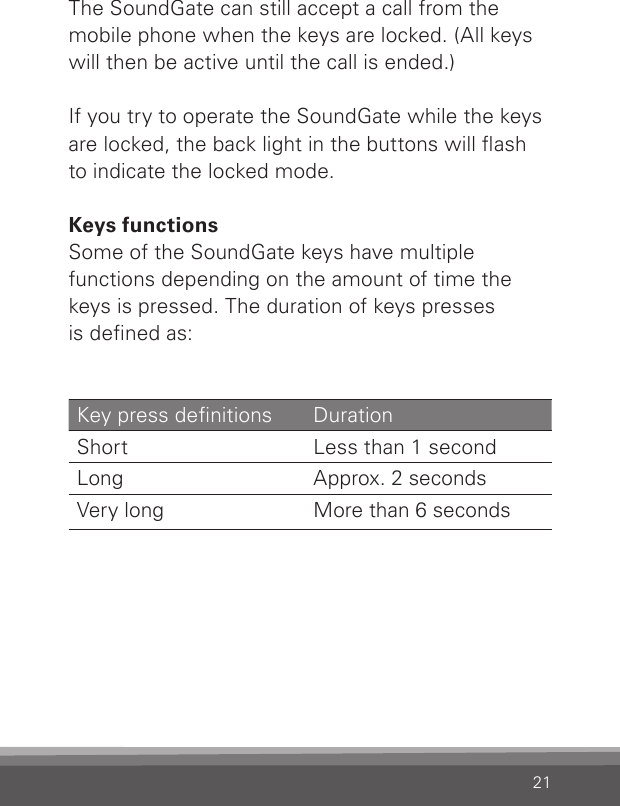 21The SoundGate can still accept a call from the  mobile phone when the keys are locked. (All keys will then be active until the call is ended.)If you try to operate the SoundGate while the keys are locked, the back light in the buttons will ash  to indicate the locked mode. Keys functionsSome of the SoundGate keys have multiple  functions depending on the amount of time the keys is pressed. The duration of keys presses  is dened as:Key press denitions  Duration Short  Less than 1 second Long  Approx. 2 seconds Very long  More than 6 seconds 