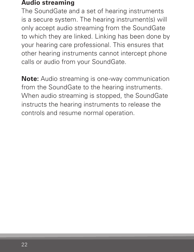 22Audio streamingThe SoundGate and a set of hearing instruments is a secure system. The hearing instrument(s) will only accept audio streaming from the SoundGate to which they are linked. Linking has been done by your hearing care professional. This ensures that other hearing instruments cannot intercept phone calls or audio from your SoundGate.Note: Audio streaming is one-way communication from the SoundGate to the hearing instruments. When audio streaming is stopped, the SoundGate instructs the hearing instruments to release the controls and resume normal operation. 