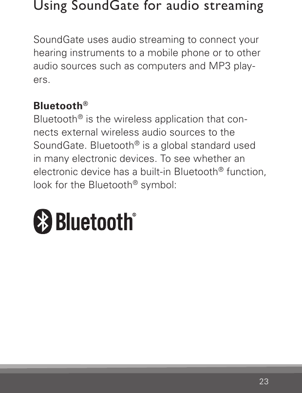 23Using SoundGate for audio streamingSoundGate uses audio streaming to connect your hearing instruments to a mobile phone or to other audio sources such as computers and MP3 play-ers.Bluetooth®Bluetooth® is the wireless application that con-nects external wireless audio sources to the SoundGate. Bluetooth® is a global standard used  in many electronic devices. To see whether an electronic device has a built-in Bluetooth® function, look for the Bluetooth® symbol: