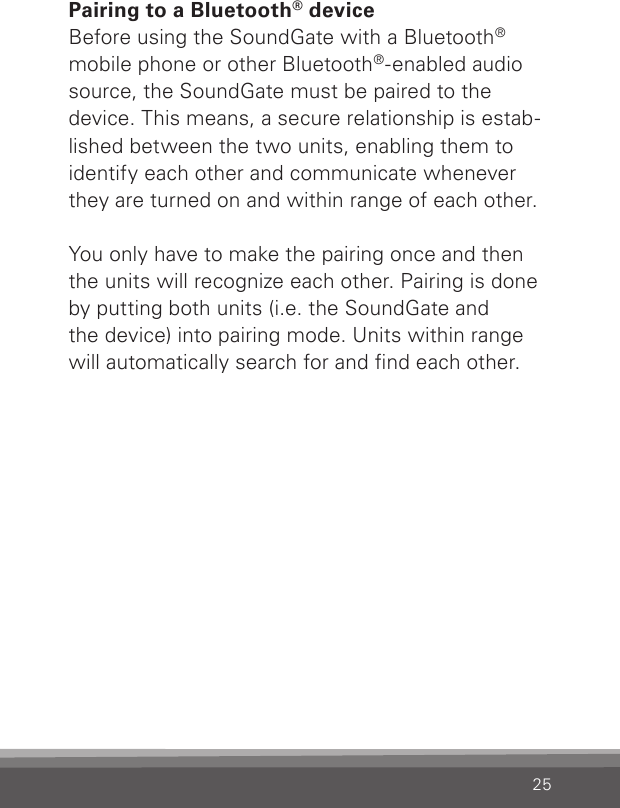 25Pairing to a Bluetooth® deviceBefore using the SoundGate with a Bluetooth® mobile phone or other Bluetooth®-enabled audio source, the SoundGate must be paired to the device. This means, a secure relationship is estab-lished between the two units, enabling them to identify each other and communicate whenever they are turned on and within range of each other.You only have to make the pairing once and then the units will recognize each other. Pairing is done by putting both units (i.e. the SoundGate and  the device) into pairing mode. Units within range will automatically search for and nd each other. 