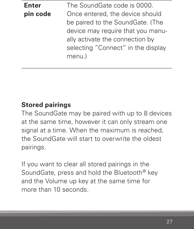 27Enter  pin codeThe SoundGate code is 0000. Once entered, the device should be paired to the SoundGate. (The device may require that you manu-ally activate the connection by selecting ”Connect” in the display menu.)Stored pairingsThe SoundGate may be paired with up to 8 devices at the same time, however it can only stream one signal at a time. When the maximum is reached, the SoundGate will start to overwrite the oldest pairings.If you want to clear all stored pairings in the  SoundGate, press and hold the Bluetooth® key  and the Volume up key at the same time for  more than 10 seconds.