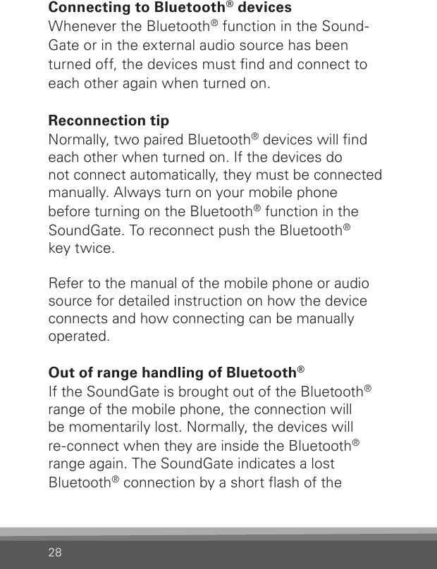 28Connecting to Bluetooth® devicesWhenever the Bluetooth® function in the Sound-Gate or in the external audio source has been turned off, the devices must nd and connect to each other again when turned on.Reconnection tipNormally, two paired Bluetooth® devices will nd each other when turned on. If the devices do  not connect automatically, they must be connected manually. Always turn on your mobile phone  before turning on the Bluetooth® function in the SoundGate. To reconnect push the Bluetooth®key twice.Refer to the manual of the mobile phone or audio source for detailed instruction on how the device connects and how connecting can be manuallyoperated.Out of range handling of Bluetooth®If the SoundGate is brought out of the Bluetooth® range of the mobile phone, the connection will  be momentarily lost. Normally, the devices will  re-connect when they are inside the Bluetooth®  range again. The SoundGate indicates a lost  Bluetooth® connection by a short ash of the  