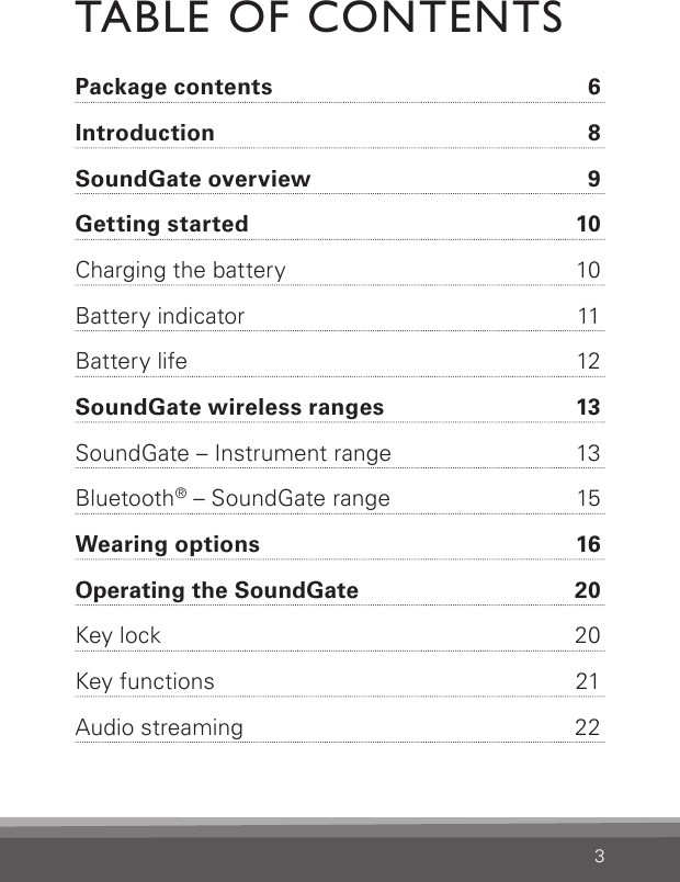 3TABLE OF CONTENTSPackage contents  6Introduction  8SoundGate overview  9Getting started  10Charging the battery  10Battery indicator  11Battery life  12SoundGate wireless ranges  13SoundGate – Instrument range  13Bluetooth® – SoundGate range  15Wearing options  16Operating the SoundGate    20Key lock  20Key functions  21Audio streaming  22