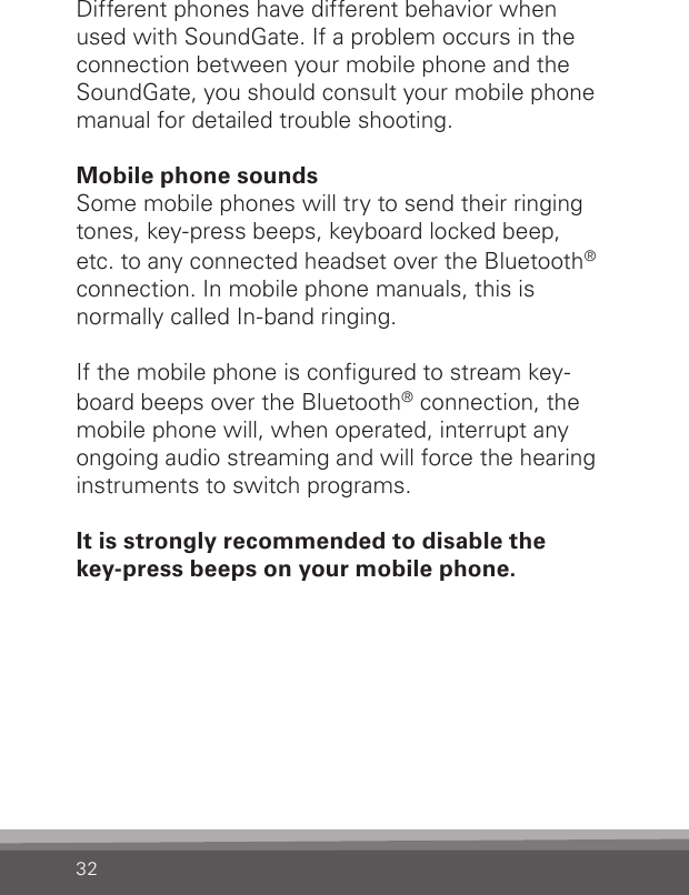 32Different phones have different behavior when  used with SoundGate. If a problem occurs in the connection between your mobile phone and the SoundGate, you should consult your mobile phone manual for detailed trouble shooting.Mobile phone soundsSome mobile phones will try to send their ringing tones, key-press beeps, keyboard locked beep,  etc. to any connected headset over the Bluetooth®connection. In mobile phone manuals, this is  normally called In-band ringing.If the mobile phone is congured to stream key-board beeps over the Bluetooth® connection, the mobile phone will, when operated, interrupt any ongoing audio streaming and will force the hearing instruments to switch programs.It is strongly recommended to disable the  key-press beeps on your mobile phone. 