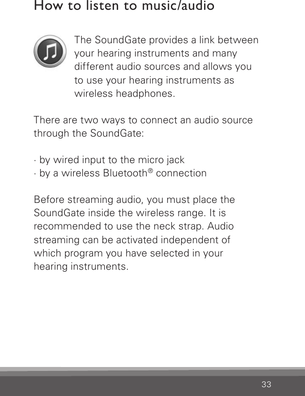 33How to listen to music/audioThe SoundGate provides a link between your hearing instruments and many  different audio sources and allows you to use your hearing instruments as  wireless headphones.There are two ways to connect an audio source through the SoundGate:· by wired input to the micro jack· by a wireless Bluetooth® connectionBefore streaming audio, you must place the  SoundGate inside the wireless range. It is  recommended to use the neck strap. Audio streaming can be activated independent of  which program you have selected in your  hearing instruments.