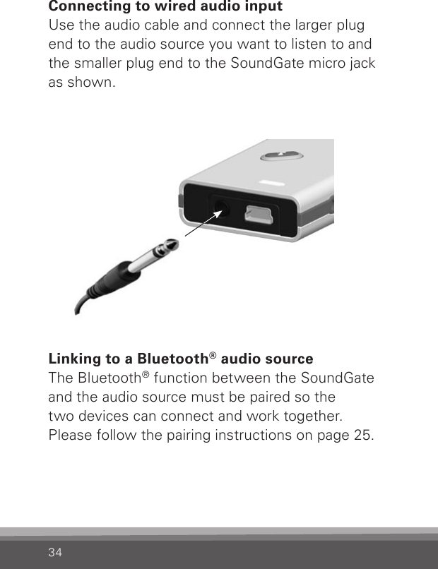 34Connecting to wired audio inputUse the audio cable and connect the larger plug end to the audio source you want to listen to and the smaller plug end to the SoundGate micro jack as shown.Linking to a Bluetooth® audio sourceThe Bluetooth® function between the SoundGate and the audio source must be paired so the  two devices can connect and work together.Please follow the pairing instructions on page 25.