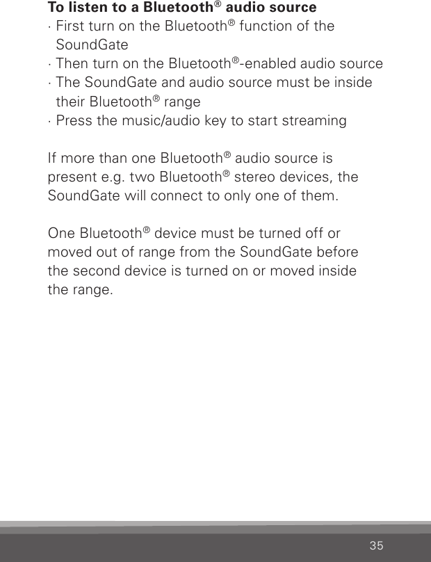 35To listen to a Bluetooth® audio source· First turn on the Bluetooth® function of the  SoundGate· Then turn on the Bluetooth®-enabled audio source· The SoundGate and audio source must be inside their Bluetooth® range· Press the music/audio key to start streamingIf more than one Bluetooth® audio source is present e.g. two Bluetooth® stereo devices, the SoundGate will connect to only one of them. One Bluetooth® device must be turned off or  moved out of range from the SoundGate before  the second device is turned on or moved inside  the range.