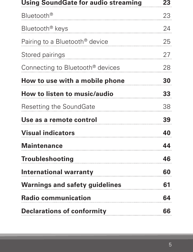 5Using SoundGate for audio streaming  23Bluetooth®  23Bluetooth® keys  24Pairing to a Bluetooth® device  25Stored pairings  27Connecting to Bluetooth® devices  28How to use with a mobile phone  30How to listen to music/audio  33Resetting the SoundGate  38Use as a remote control  39Visual indicators  40Maintenance  44Troubleshooting  46International warranty  60Warnings and safety guidelines  61Radio communication  64Declarations of conformity  66