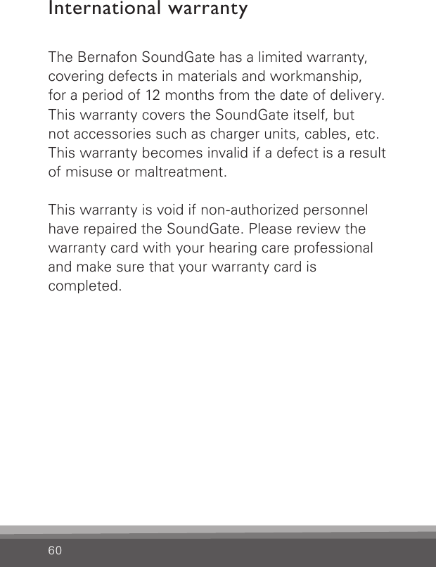 60International warrantyThe Bernafon SoundGate has a limited warranty, covering defects in materials and workmanship,  for a period of 12 months from the date of delivery. This warranty covers the SoundGate itself, but not accessories such as charger units, cables, etc. This warranty becomes invalid if a defect is a result of misuse or maltreatment.This warranty is void if non-authorized personnel have repaired the SoundGate. Please review the warranty card with your hearing care professional and make sure that your warranty card iscompleted.