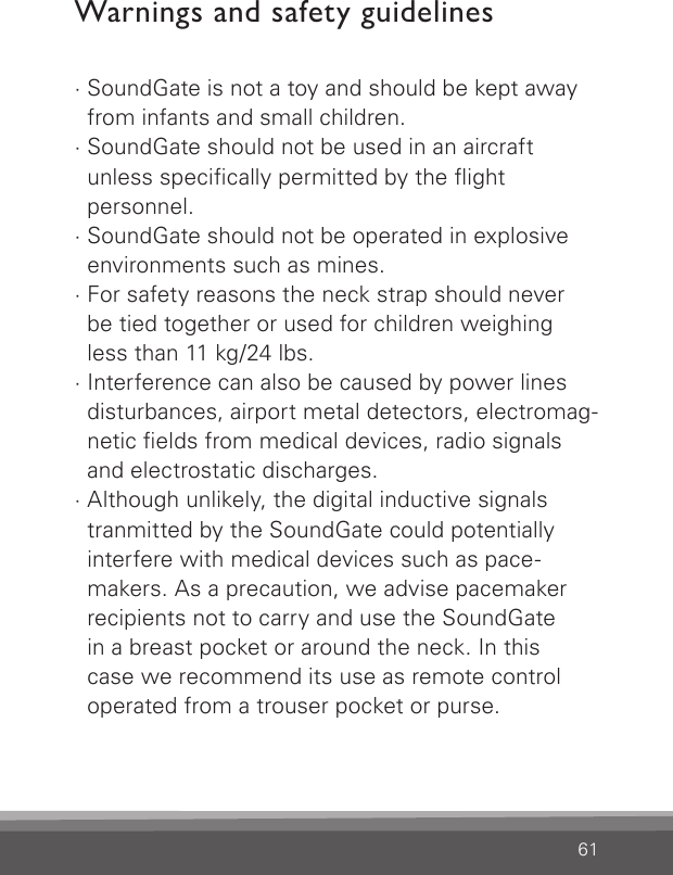 61Warnings and safety guidelines· SoundGate is not a toy and should be kept away from infants and small children.· SoundGate should not be used in an aircraft  unless specically permitted by the ight  personnel.· SoundGate should not be operated in explosive  environments such as mines.· For safety reasons the neck strap should never   be tied together or used for children weighing less than 11 kg/24 lbs.· Interference can also be caused by power lines disturbances, airport metal detectors, electromag-netic elds from medical devices, radio signals and electrostatic discharges.· Although unlikely, the digital inductive signals tranmitted by the SoundGate could potentially  interfere with medical devices such as pace-makers. As a precaution, we advise pacemaker recipients not to carry and use the SoundGate  in a breast pocket or around the neck. In this  case we recommend its use as remote control operated from a trouser pocket or purse. 