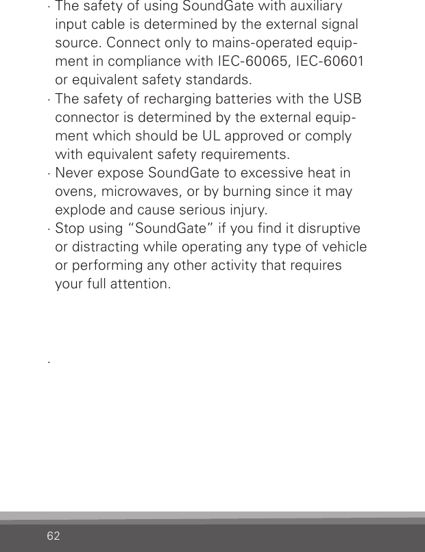 62· The safety of using SoundGate with auxiliary input cable is determined by the external signal source. Connect only to mains-operated equip-ment in compliance with IEC-60065, IEC-60601 or equivalent safety standards.· The safety of recharging batteries with the USB connector is determined by the external equip-ment which should be UL approved or comply with equivalent safety requirements.· Never expose SoundGate to excessive heat in ovens, microwaves, or by burning since it may explode and cause serious injury.· Stop using “SoundGate” if you find it disruptive  or distracting while operating any type of vehicle or performing any other activity that requires  your full attention..