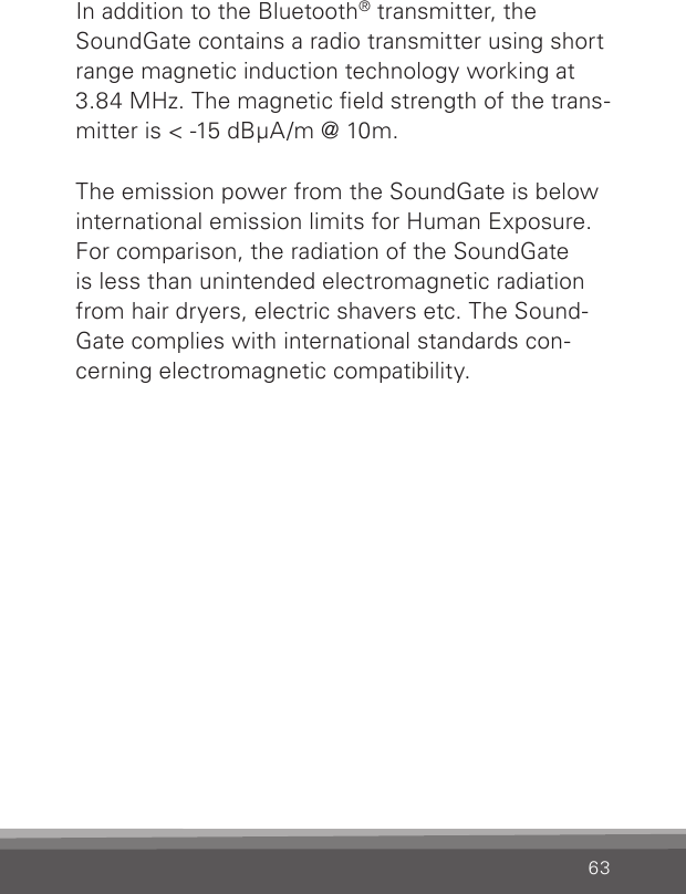 63In addition to the Bluetooth® transmitter, the SoundGate contains a radio transmitter using short range magnetic induction technology working at 3.84 MHz. The magnetic eld strength of the trans-mitter is &lt; -15 dBμA/m @ 10m.  The emission power from the SoundGate is below international emission limits for Human Exposure. For comparison, the radiation of the SoundGate is less than unintended electromagnetic radiation from hair dryers, electric shavers etc. The Sound-Gate complies with international standards con-cerning electromagnetic compatibility.