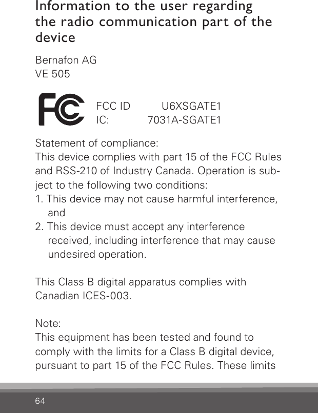 64Bernafon AGVE 505Statement of compliance:This device complies with part 15 of the FCC Rules and RSS-210 of Industry Canada. Operation is sub-ject to the following two conditions:1. This device may not cause harmful interference,    and2. This device must accept any interference    received, including interference that may cause    undesired operation.This Class B digital apparatus complies with  Canadian ICES-003. Note: This equipment has been tested and found to comply with the limits for a Class B digital device, pursuant to part 15 of the FCC Rules. These limits FCC ID   U6XSGATE1IC:   7031A-SGATE1Information to the user regarding the radio communication part of the device