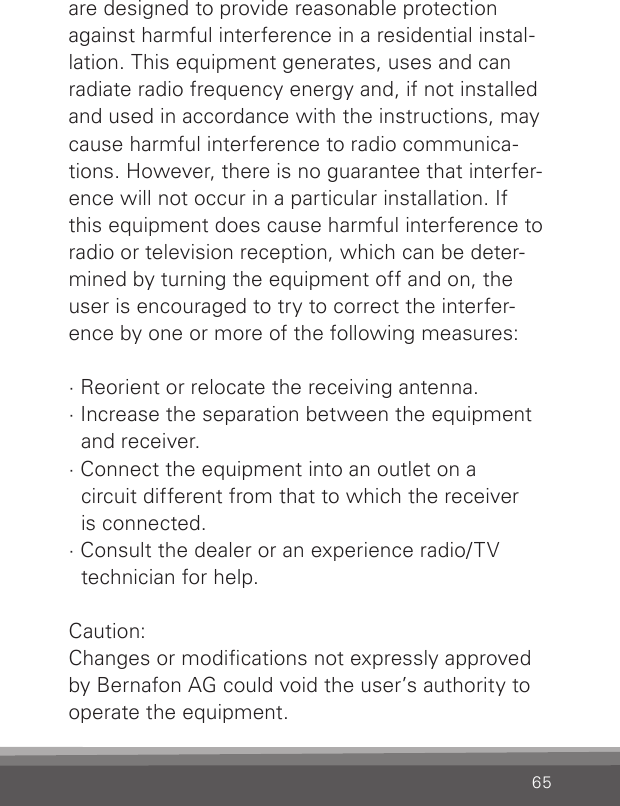 65are designed to provide reasonable protection against harmful interference in a residential instal-lation. This equipment generates, uses and can radiate radio frequency energy and, if not installed and used in accordance with the instructions, may cause harmful interference to radio communica-tions. However, there is no guarantee that interfer-ence will not occur in a particular installation. If this equipment does cause harmful interference to radio or television reception, which can be deter-mined by turning the equipment off and on, the user is encouraged to try to correct the interfer-ence by one or more of the following measures:· Reorient or relocate the receiving antenna.· Increase the separation between the equipment    and receiver.· Connect the equipment into an outlet on a    circuit different from that to which the receiver    is connected.· Consult the dealer or an experience radio/TV      technician for help.Caution:Changes or modications not expressly approved by Bernafon AG could void the user’s authority to operate the equipment.