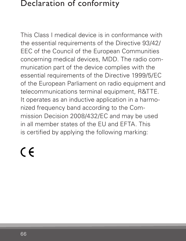 66Declaration of conformityThis Class I medical device is in conformance with the essential requirements of the Directive 93/42/EEC of the Council of the European Communities concerning medical devices, MDD. The radio com-munication part of the device complies with the essential requirements of the Directive 1999/5/EC of the European Parliament on radio equipment and telecommunications terminal equipment, R&amp;TTE. It operates as an inductive application in a harmo-nized frequency band according to the Com- mission Decision 2008/432/EC and may be used  in all member states of the EU and EFTA. This  is certied by applying the following marking: