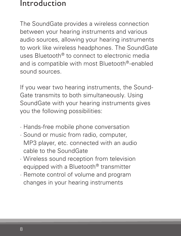 8IntroductionThe SoundGate provides a wireless connection  between your hearing instruments and various audio sources, allowing your hearing instruments to work like wireless headphones. The SoundGate uses Bluetooth® to connect to electronic media  and is compatible with most Bluetooth®-enabled sound sources.If you wear two hearing instruments, the Sound- Gate transmits to both simultaneously. Using SoundGate with your hearing instruments gives you the following possibilities:· Hands-free mobile phone conversation · Sound or music from radio, computer,  MP3 player, etc. connected with an audio  cable to the SoundGate· Wireless sound reception from television  equipped with a Bluetooth® transmitter· Remote control of volume and program  changes in your hearing instruments