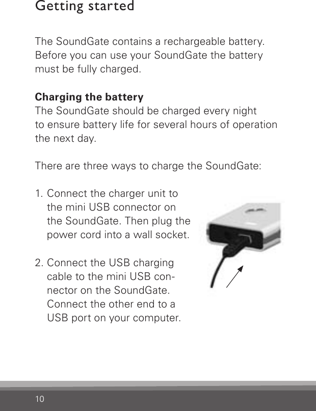 10Getting startedThe SoundGate contains a rechargeable battery. Before you can use your SoundGate the battery must be fully charged.Charging the batteryThe SoundGate should be charged every night to ensure battery life for several hours of operationthe next day.There are three ways to charge the SoundGate:1.  Connect the charger unit to the mini USB connector on the SoundGate. Then plug the power cord into a wall socket.2.  Connect the USB charging cable to the mini USB con-nector on the SoundGate. Connect the other end to a USB port on your computer.