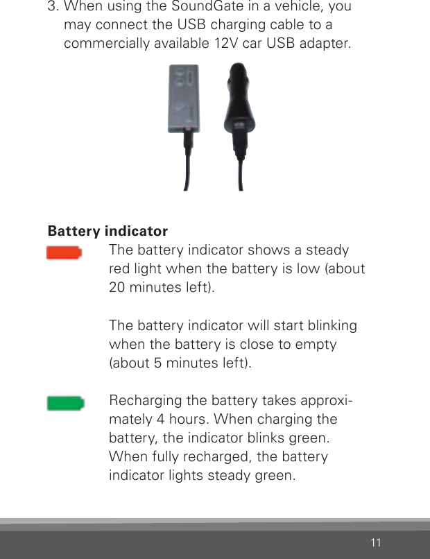 113.  When using the SoundGate in a vehicle, you may connect the USB charging cable to a commercially available 12V car USB adapter. Battery indicatorThe battery indicator shows a steady  red light when the battery is low (about 20 minutes left). The battery indicator will start blinking when the battery is close to empty  (about 5 minutes left).Recharging the battery takes approxi-mately 4 hours. When charging the  battery, the indicator blinks green.  When fully recharged, the battery  indicator lights steady green.