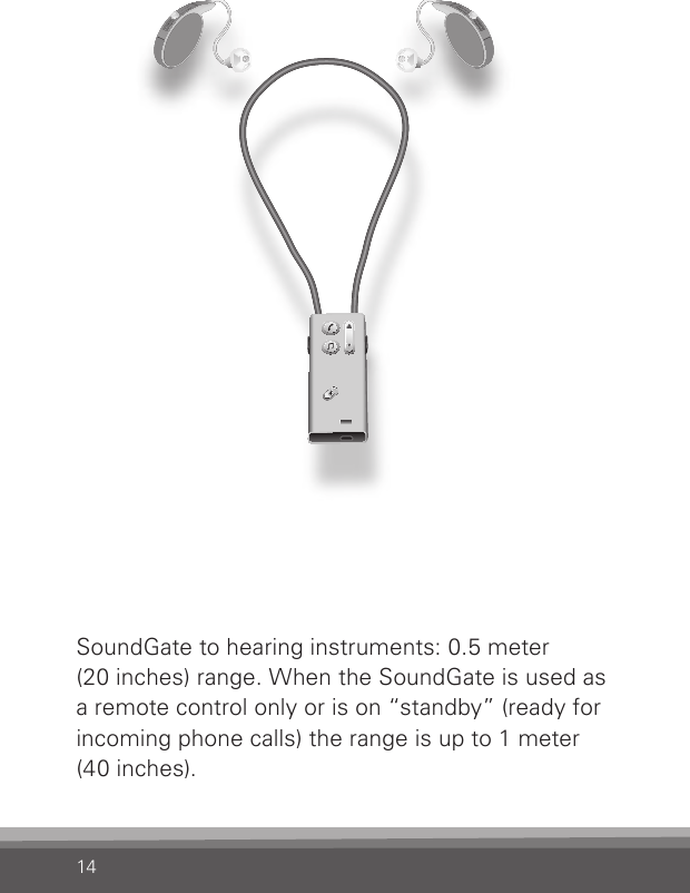 14SoundGate to hearing instruments: 0.5 meter(20 inches) range. When the SoundGate is used as a remote control only or is on “standby” (ready for incoming phone calls) the range is up to 1 meter (40 inches). 