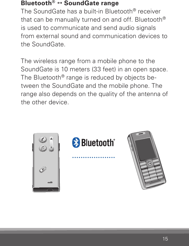 15Bluetooth®   SoundGate rangeThe SoundGate has a built-in Bluetooth® receiver that can be manually turned on and off. Bluetooth® is used to communicate and send audio signals from external sound and communication devices to the SoundGate.The wireless range from a mobile phone to the SoundGate is 10 meters (33 feet) in an open space. The Bluetooth® range is reduced by objects be-tween the SoundGate and the mobile phone. The range also depends on the quality of the antenna of the other device.....................