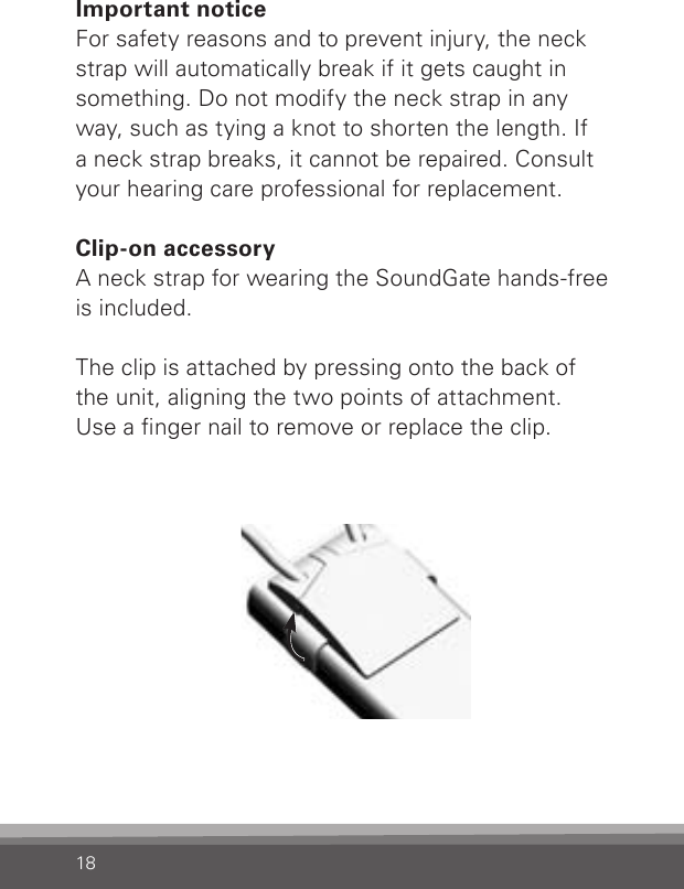 18Important noticeFor safety reasons and to prevent injury, the neck strap will automatically break if it gets caught in something. Do not modify the neck strap in any way, such as tying a knot to shorten the length. If a neck strap breaks, it cannot be repaired. Consult your hearing care professional for replacement. Clip-on accessoryA neck strap for wearing the SoundGate hands-free is included. The clip is attached by pressing onto the back of the unit, aligning the two points of attachment. Use a nger nail to remove or replace the clip.