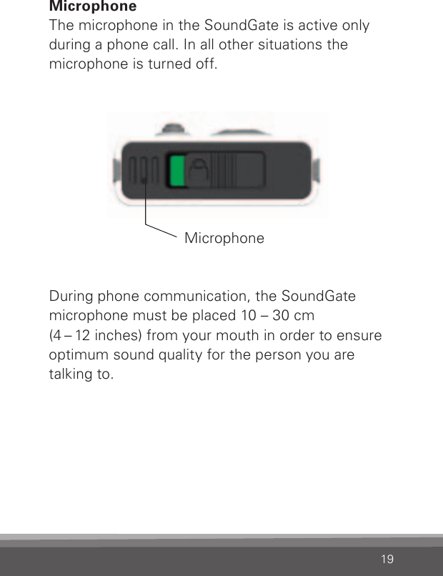 19MicrophoneThe microphone in the SoundGate is active only during a phone call. In all other situations the microphone is turned off.During phone communication, the SoundGate microphone must be placed 10 – 30 cm(4 – 12 inches) from your mouth in order to ensureoptimum sound quality for the person you aretalking to.Microphone