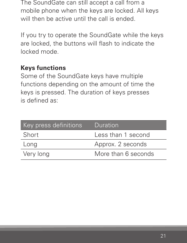 21The SoundGate can still accept a call from amobile phone when the keys are locked. All keys will then be active until the call is ended.If you try to operate the SoundGate while the keys are locked, the buttons will ash to indicate the locked mode. Keys functionsSome of the SoundGate keys have multiplefunctions depending on the amount of time the keys is pressed. The duration of keys pressesis dened as:Key press denitions  Duration Short  Less than 1 second Long  Approx. 2 seconds Very long  More than 6 seconds 