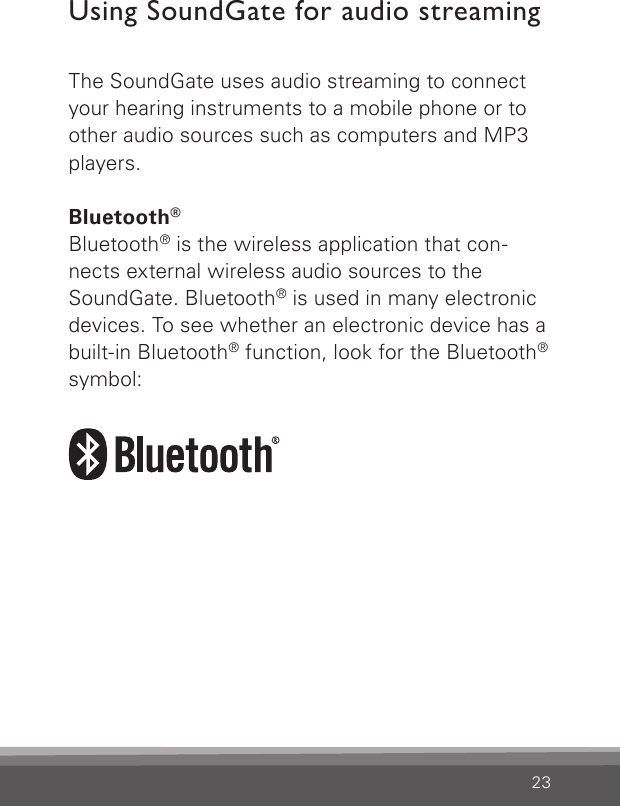 23Using SoundGate for audio streamingThe SoundGate uses audio streaming to connect your hearing instruments to a mobile phone or to other audio sources such as computers and MP3 players.Bluetooth®Bluetooth® is the wireless application that con-nects external wireless audio sources to the SoundGate. Bluetooth® is used in many electronic devices. To see whether an electronic device has a built-in Bluetooth® function, look for the Bluetooth® symbol: