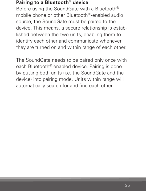 25Pairing to a Bluetooth® deviceBefore using the SoundGate with a Bluetooth® mobile phone or other Bluetooth®-enabled audio source, the SoundGate must be paired to the device. This means, a secure relationship is estab-lished between the two units, enabling them to identify each other and communicate whenever they are turned on and within range of each other.The SoundGate needs to be paired only once with each Bluetooth® enabled device. Pairing is done by putting both units (i.e. the SoundGate and the device) into pairing mode. Units within range will automatically search for and nd each other. 