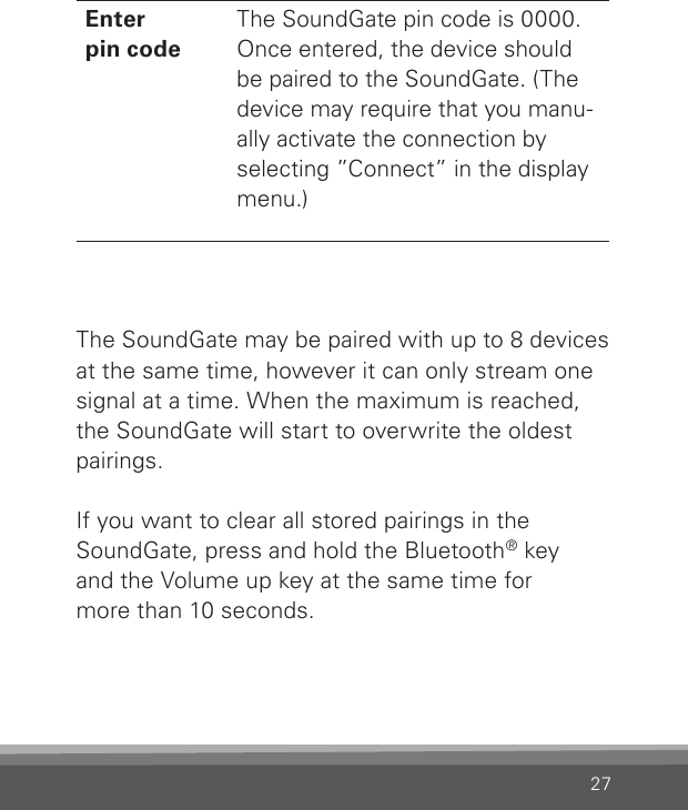 27Enter  pin codeThe SoundGate pin code is 0000. Once entered, the device should be paired to the SoundGate. (The device may require that you manu-ally activate the connection by selecting ”Connect” in the display menu.)The SoundGate may be paired with up to 8 devices at the same time, however it can only stream one signal at a time. When the maximum is reached, the SoundGate will start to overwrite the oldest pairings.If you want to clear all stored pairings in the  SoundGate, press and hold the Bluetooth® key and the Volume up key at the same time for  more than 10 seconds.