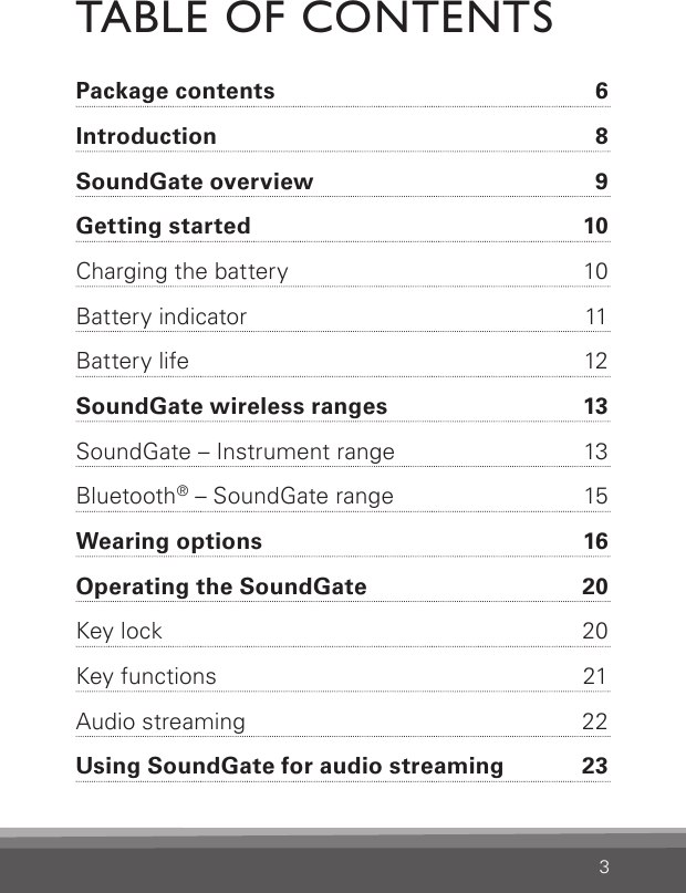 3TABLE OF CONTENTSPackage contents  6Introduction  8SoundGate overview  9Getting started  10Charging the battery  10Battery indicator  11Battery life  12SoundGate wireless ranges  13SoundGate – Instrument range  13Bluetooth® – SoundGate range  15Wearing options  16Operating the SoundGate   20Key lock  20Key functions  21Audio streaming  22Using SoundGate for audio streaming  23