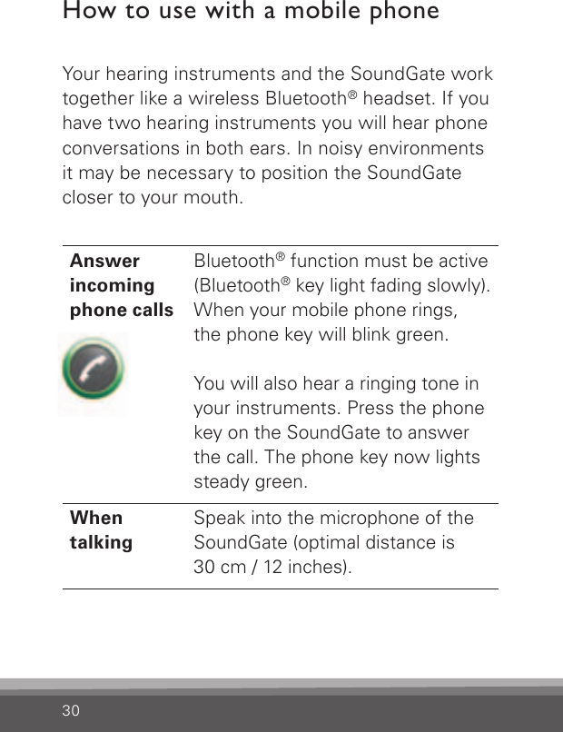 30How to use with a mobile phoneYour hearing instruments and the SoundGate work together like a wireless Bluetooth® headset. If you have two hearing instruments you will hear phone conversations in both ears. In noisy environments it may be necessary to position the SoundGate closer to your mouth.Answerincomingphone callsBluetooth® function must be active (Bluetooth® key light fading slowly).  When your mobile phone rings,the phone key will blink green. You will also hear a ringing tone in your instruments. Press the phone key on the SoundGate to answer the call. The phone key now lights steady green.When  talkingSpeak into the microphone of the SoundGate (optimal distance is30 cm / 12 inches).