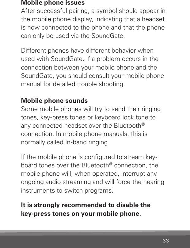 33Mobile phone issuesAfter successful pairing, a symbol should appear in the mobile phone display, indicating that a headset is now connected to the phone and that the phone can only be used via the SoundGate.Different phones have different behavior when  used with SoundGate. If a problem occurs in the connection between your mobile phone and the SoundGate, you should consult your mobile phone manual for detailed trouble shooting.Mobile phone soundsSome mobile phones will try to send their ringing tones, key-press tones or keyboard lock tone toany connected headset over the Bluetooth® connection. In mobile phone manuals, this isnormally called In-band ringing.If the mobile phone is congured to stream key-board tones over the Bluetooth® connection, the mobile phone will, when operated, interrupt any ongoing audio streaming and will force the hearing instruments to switch programs.It is strongly recommended to disable the  key-press tones on your mobile phone. 