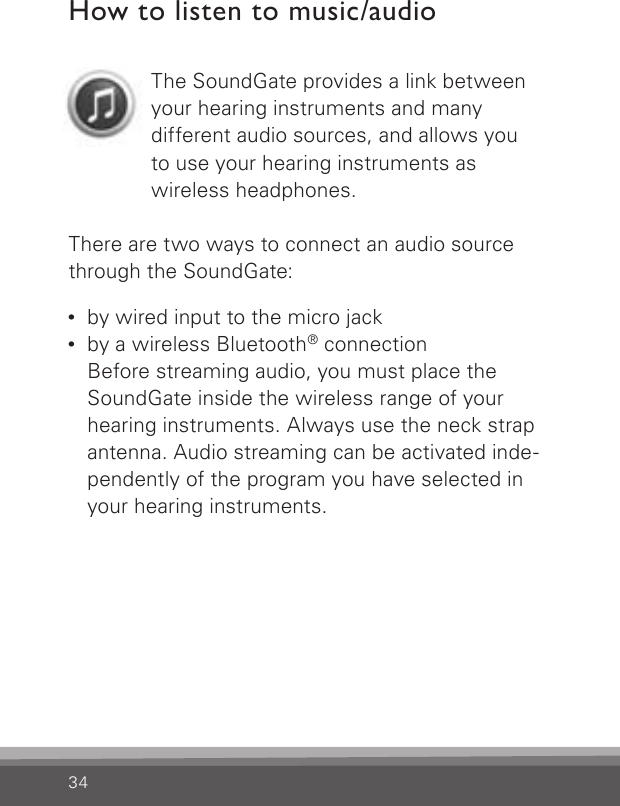 34How to listen to music/audioThe SoundGate provides a link between your hearing instruments and manydifferent audio sources, and allows youto use your hearing instruments aswireless headphones.There are two ways to connect an audio source through the SoundGate:•   by wired input to the micro jack•  by a wireless Bluetooth® connectionBefore streaming audio, you must place the  SoundGate inside the wireless range of your hearing instruments. Always use the neck strap antenna. Audio streaming can be activated inde-pendently of the program you have selected in your hearing instruments.