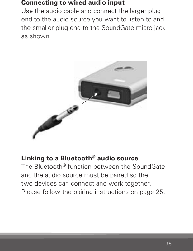 35Connecting to wired audio inputUse the audio cable and connect the larger plug end to the audio source you want to listen to and the smaller plug end to the SoundGate micro jack as shown.Linking to a Bluetooth® audio sourceThe Bluetooth® function between the SoundGate and the audio source must be paired so the  two devices can connect and work together. Please follow the pairing instructions on page 25.