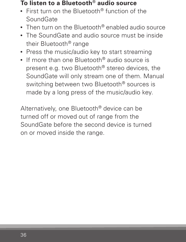 36To listen to a Bluetooth® audio source•  First turn on the Bluetooth® function of the SoundGate•  Then turn on the Bluetooth® enabled audio source•  The SoundGate and audio source must be inside their Bluetooth® range•  Press the music/audio key to start streaming•  If more than one Bluetooth® audio source is present e.g. two Bluetooth® stereo devices, the SoundGate will only stream one of them. Manual switching between two Bluetooth® sources is made by a long press of the music/audio key. Alternatively, one Bluetooth® device can beturned off or moved out of range from theSoundGate before the second device is turned on or moved inside the range.