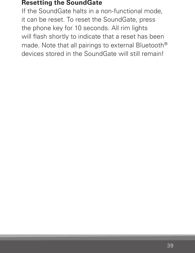 39Resetting the SoundGateIf the SoundGate halts in a non-functional mode,  it can be reset. To reset the SoundGate, press  the phone key for 10 seconds. All rim lights  will ash shortly to indicate that a reset has been made. Note that all pairings to external Bluetooth® devices stored in the SoundGate will still remain!