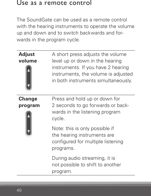 40Use as a remote controlThe SoundGate can be used as a remote control with the hearing instruments to operate the volume up and down and to switch backwards and for-wards in the program cycle.Adjust  volumeA short press adjusts the volume level up or down in the hearing instruments. If you have 2 hearing instruments, the volume is adjusted in both instruments simultaneously. ChangeprogramPress and hold up or down for  2 seconds to go forwards or back-wards in the listening program cycle.  Note: this is only possible if the hearing instruments are  congured for multiple listening programs.  During audio streaming, it is  not possible to shift to another program. 